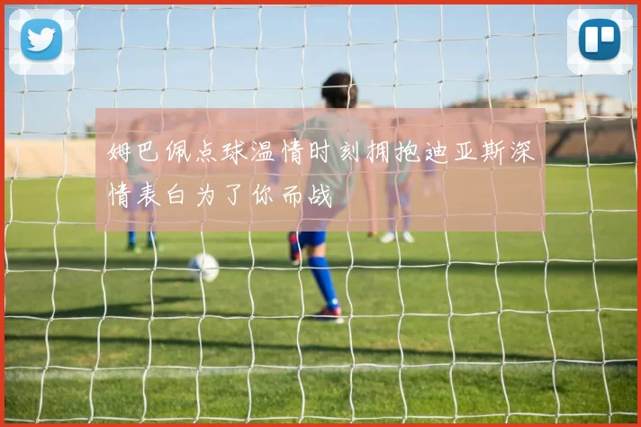 姆巴佩点球温情时刻拥抱迪亚斯深情表白为了你而战
