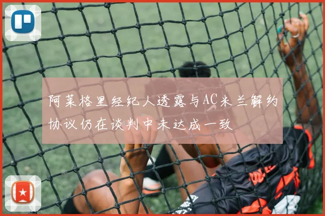 阿莱格里经纪人透露与AC米兰解约协议仍在谈判中未达成一致