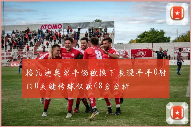 格瓦迪奥尔半场被换下表现平平0射门0关键传球仅获68分分析
