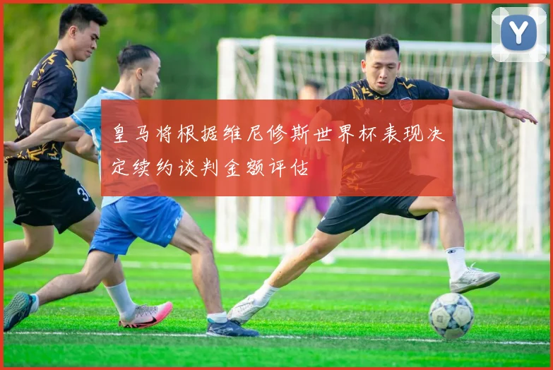 皇马将根据维尼修斯世界杯表现决定续约谈判金额评估