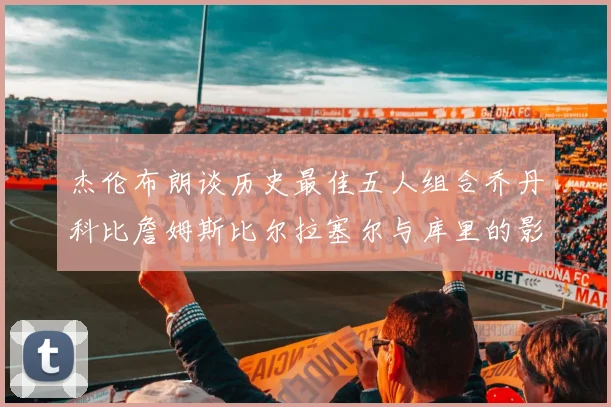 杰伦布朗谈历史最佳五人组合乔丹科比詹姆斯比尔拉塞尔与库里的影响力