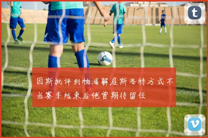 因斯批评利物浦解雇斯洛特方式不当赛季结束后他曾期待留任