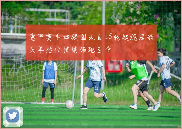 意甲赛季回顾国米自15轮起稳居领头羊地位持续领跑至今