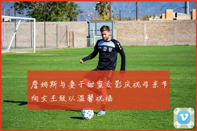 詹姆斯与妻子甜蜜合影庆祝母亲节向女王致以温馨祝福