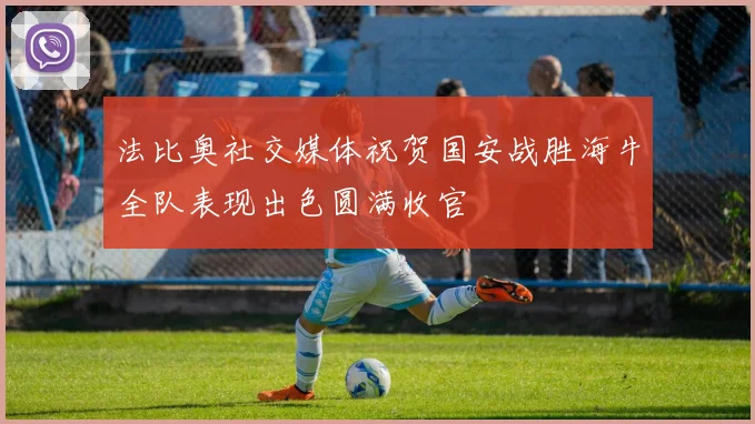 法比奥社交媒体祝贺国安战胜海牛全队表现出色圆满收官