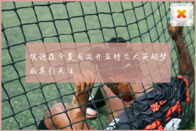 埃德森今夏或离开亚特兰大英超梦成真引关注