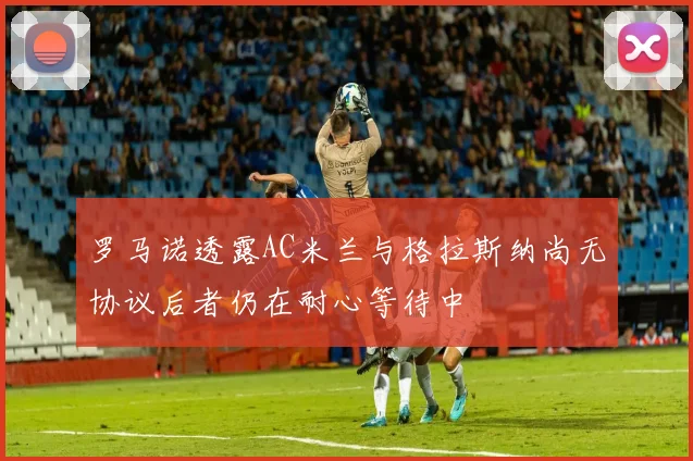 罗马诺透露AC米兰与格拉斯纳尚无协议后者仍在耐心等待中