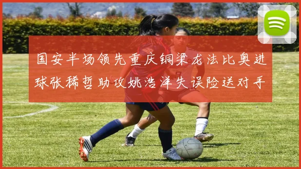 国安半场领先重庆铜梁龙法比奥进球张稀哲助攻姚浩洋失误险送对手机会