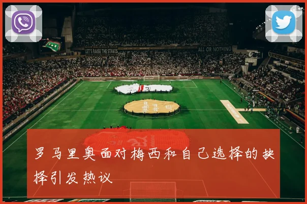 罗马里奥面对梅西和自己选择的抉择引发热议