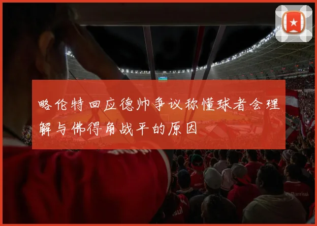 略伦特回应德帅争议称懂球者会理解与佛得角战平的原因
