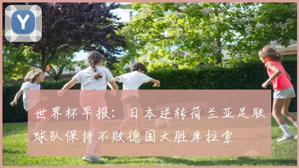 世界杯早报：日本逆转荷兰亚足联球队保持不败德国大胜库拉索
