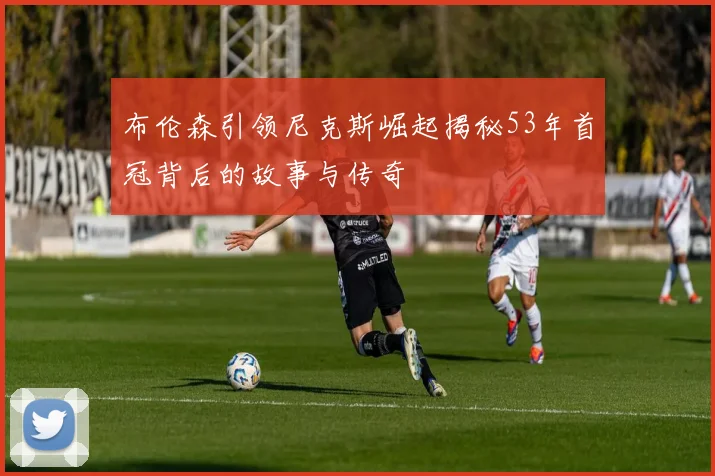 布伦森引领尼克斯崛起揭秘53年首冠背后的故事与传奇