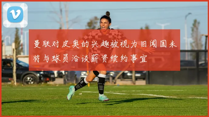 曼联对皮奥的兴趣被视为旧闻国米将与球员洽谈薪资续约事宜